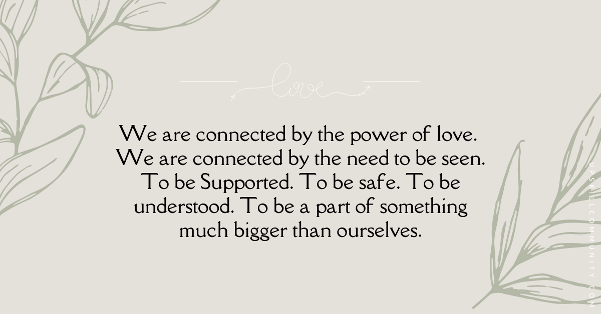 We are connected by the power of love. We are connected by the need to be seen. To be Supported. To be safe. To be understood. To be a part of something much bigger than ourselves.